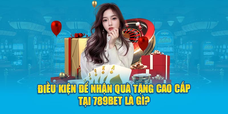 Điều kiện để nhận quà tặng cao cấp tại 789bet là gì?